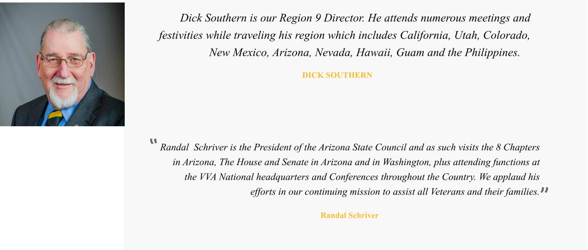 Randal  Schriver is the President of the Arizona State Council and as such visits the 8 Chapters in Arizona, The House and Senate in Arizona and in Washington, plus attending functions at the VVA National headquarters and Conferences throughout the Country. We applaud his efforts in our continuing mission to assist all Veterans and their families.   Randal Schriver  Dick Southern is our Region 9 Director. He attends numerous meetings and festivities while traveling his region which includes California, Utah, Colorado, New Mexico, Arizona, Nevada, Hawaii, Guam and the Philippines.   DICK SOUTHERN