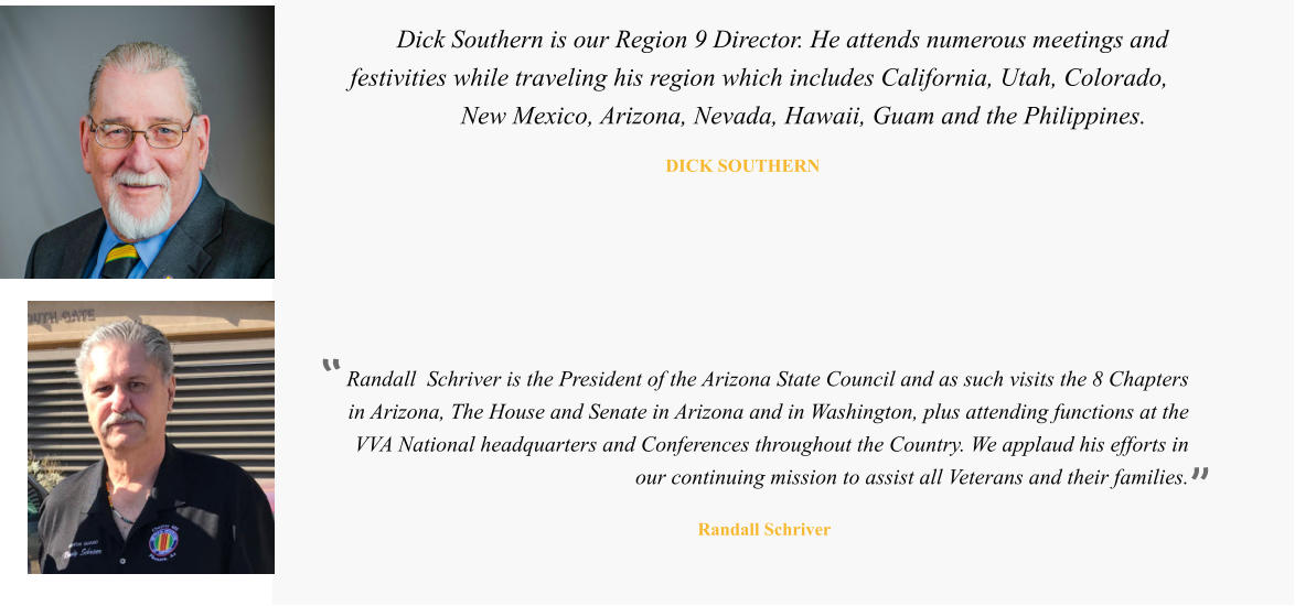 Randall  Schriver is the President of the Arizona State Council and as such visits the 8 Chapters in Arizona, The House and Senate in Arizona and in Washington, plus attending functions at the VVA National headquarters and Conferences throughout the Country. We applaud his efforts in our continuing mission to assist all Veterans and their families.   Randall Schriver  Dick Southern is our Region 9 Director. He attends numerous meetings and festivities while traveling his region which includes California, Utah, Colorado, New Mexico, Arizona, Nevada, Hawaii, Guam and the Philippines.   DICK SOUTHERN